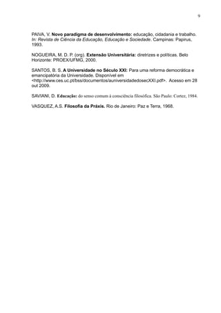 9



PAIVA, V. Novo paradigma de desenvolvimento: educação, cidadania e trabalho.
In: Revista de Ciência da Educação, Educação e Sociedade. Campinas: Papirus,
1993.

NOGUEIRA, M. D. P. (org). Extensão Universitária: diretrizes e políticas. Belo
Horizonte: PROEX/UFMG, 2000.

SANTOS, B. S. A Universidade no Século XXI: Para uma reforma democrática e
emancipatória da Universidade. Disponível em
<http://www.ces.uc.pt/bss/documentos/auniversidadedosecXXI.pdf>. Acesso em 28
out 2009.

SAVIANI, D. Educação: do senso comum à consciência filosófica. São Paulo: Cortez, 1984.

VASQUEZ, A.S. Filosofia da Práxis. Rio de Janeiro: Paz e Terra, 1968.
 