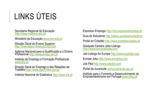 LINKS ÚTEIS
Secretaria Regional de Educação
http://www.madeira-edu.pt
Ministério da Educação www.min-edu.pt
Direção Geral do Ensino Superior
http://www.dges.mctes.pt/DGES/pt
Agência Nacional para a Qualificação e o Ensino
Profissional http://www.anqep.gov.pt
Instituto de Emprego e Formação Profissional
www.iefp.pt
Direção Geral do Emprego e das Relações de
Trabalho http://www.dgert.mtss.gov.pt
Instituto Nacional de Estatística http://www.ine.pt
Expresso Emprego http://clix.expressoemprego.pt
Guia do Estudante http://aeiou.guiadoestudante.pt
Portal do Cidadão http://www.portaldocidadao.pt
Graduate Careers Jobs Listings
http://www.eurograduate.com
Job Listings for Europe http://www.eujobsly.com
Europe Jobs http://www.eurojobs.com
Job Pilot http://www.jobpilot.com
Portal da Juventude www.juventude.gov.pt
Instituto para o Fomento e Desenvolvimento do
Empreendedorismo em Portugal www.ifdep.pt
 
