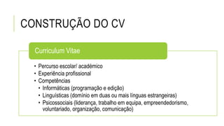 CONSTRUÇÃO DO CV
• Percurso escolar/ académico
• Experiência profissional
• Competências
• Informáticas (programação e edição)
• Linguísticas (domínio em duas ou mais línguas estrangeiras)
• Psicossociais (liderança, trabalho em equipa, empreendedorismo,
voluntariado, organização, comunicação)
Curriculum Vitae
 