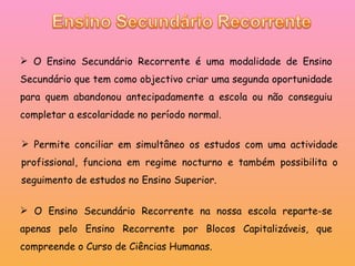 O Ensino Secundário Recorrente é uma modalidade de Ensino Secundário que tem como objectivo criar uma segunda oportunidade para quem abandonou antecipadamente a escola ou não conseguiu completar a escolaridade no período normal. Permite conciliar em simultâneo os estudos com uma actividade profissional, funciona em regime nocturno e também possibilita o seguimento de estudos no Ensino Superior. O Ensino Secundário Recorrente na nossa escola reparte-se apenas pelo Ensino Recorrente por Blocos Capitalizáveis, que compreende o Curso de Ciências Humanas.  