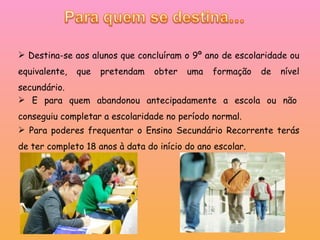 Destina-se aos alunos que concluíram o 9º ano de escolaridade ou equivalente, que pretendam obter uma formação de nível secundário. Para poderes frequentar o Ensino Secundário Recorrente terás de ter completo 18 anos à data do início do ano escolar. E para quem abandonou antecipadamente a escola ou não conseguiu completar a escolaridade no período normal. 