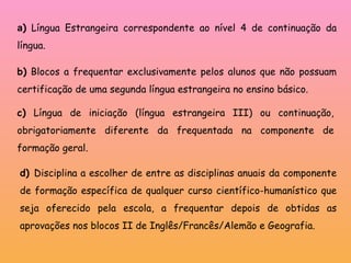a )  Língua Estrangeira correspondente ao nível 4 de continuação da língua.  b)  Blocos a frequentar exclusivamente pelos alunos que não possuam certificação de uma segunda língua estrangeira no ensino básico.  c)  Língua de iniciação (língua estrangeira III) ou continuação, obrigatoriamente diferente da frequentada na componente de formação geral. d)  Disciplina a escolher de entre as disciplinas anuais da componente de formação específica de qualquer curso científico-humanístico que seja oferecido pela escola, a frequentar depois de obtidas as aprovações nos blocos II de Inglês/Francês/Alemão e Geografia. 