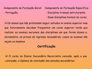 Os alunos que não pretendam seguir estudos no ensino superior mas que futuramente decidam frequentar um curso superior terão que realizar os exames nacionais das disciplinas em que foram alunos e, obviamente, as provas de ingresso necessárias, casos os exames não sejam os mesmos. Certificação O curso do Ensino Secundário Recorrente concede, após a sua conclusão, o diploma de conclusão dos estudos secundários. Componente de Formação Geral:  Componente de Formação Específica: - Português;  - Disciplina trianual estruturante; - Duas disciplinas bienais do curso;  