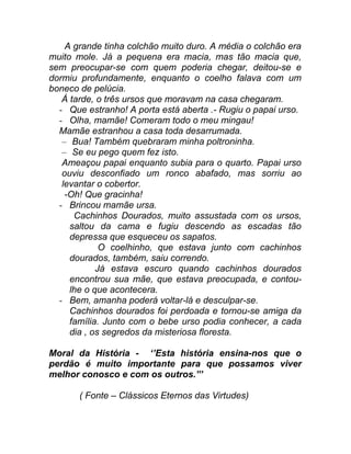 A grande tinha colchão muito duro. A média o colchão era
muito mole. Já a pequena era macia, mas tão macia que,
sem preocupar-se com quem poderia chegar, deitou-se e
dormiu profundamente, enquanto o coelho falava com um
boneco de pelúcia.
   Á tarde, o três ursos que moravam na casa chegaram.
  - Que estranho! A porta está aberta .- Rugiu o papai urso.
  - Olha, mamãe! Comeram todo o meu mingau!
  Mamãe estranhou a casa toda desarrumada.
   – Bua! Também quebraram minha poltroninha.
   – Se eu pego quem fez isto.
   Ameaçou papai enquanto subia para o quarto. Papai urso
   ouviu desconfiado um ronco abafado, mas sorriu ao
   levantar o cobertor.
    -Oh! Que gracinha!
  - Brincou mamãe ursa.
      Cachinhos Dourados, muito assustada com os ursos,
     saltou da cama e fugiu descendo as escadas tão
     depressa que esqueceu os sapatos.
             O coelhinho, que estava junto com cachinhos
     dourados, também, saiu correndo.
            Já estava escuro quando cachinhos dourados
     encontrou sua mãe, que estava preocupada, e contou-
     lhe o que acontecera.
  - Bem, amanha poderá voltar-lá e desculpar-se.
     Cachinhos dourados foi perdoada e tornou-se amiga da
     família. Junto com o bebe urso podia conhecer, a cada
     dia , os segredos da misteriosa floresta.

Moral da História - ‘’Esta história ensina-nos que o
perdão é muito importante para que possamos viver
melhor conosco e com os outros.”’

       ( Fonte – Clássicos Eternos das Virtudes)
 
