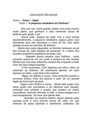 EDUCAÇÃO RELIGIOSA

Tema – “Amor” - Natal
    Texto –“ A pequena vendedora de Fósforos”

        Era uma vez, numa grande cidade, uma linda menina
muito pobre, que ganhava a vida vendendo caixas de
fósforos para ajudar o pai.
        Numa noite, véspera de natal, com a neve caindo
abundantemente, a pequena vendedora vagava pelas ruas
afundando seus pés descalços e roxos de frio. Nas mãos
geladas levava as caixinhas de fósforos.
     Dentro das casas aquecidas, as famílias cantavam ao pé
das árvores de natal repletas de presentes. E o cheiro dos
assados quentinhos espalhava-se pelas ruas.
            Ninguém queria comprar seus fósforos... muito
cansada sentou-se em um canto e lembrou-se das bonitas
fábulas que sua doce mãezinha contava-lhe enquanto a fazia
ninar em seus braços quentes.
        O frio aumentava. Com lágrimas nos olhos, olhou as
caixinhas de fósforos. Se acendesse apenas um para
aquecer as mãos, o pai talvez não notasse.
        Pegou um fósforo e riscou. Uma chaminha quente e
luminosa brilhou. Para ela parecia o calor de um grande
fogão de lenha bem ali perto.
       Pegou outro fósforo e riscou... diante dela surgiu uma
mesa posta com porcelanas e um delicioso peru assado,
recheado com ameixas e maçãs, que exalava um cheiro
maravilhoso. Quando estendeu a mão, a chama apagou-se e
tudo desapareceu. Só neve caía diante dela.
           Acendeu um terceiro fósforo. Agora parecia estar
sentada junto a uma enorme árvore de natal, em que
milhares de bolas coloridas e estrelinhas cintilantes. De
 