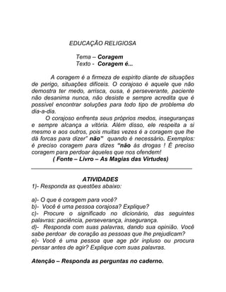 EDUCAÇÃO RELIGIOSA

                Tema – Coragem
                Texto - Coragem é...

        A coragem é a firmeza de espirito diante de situações
de perigo, situações difíceis. O corajoso é aquele que não
demostra ter medo, arrisca, ousa, é perseverante, paciente
não desanima nunca, não desiste e sempre acredita que é
possível encontrar soluções para todo tipo de problema do
dia-a-dia.
     O corajoso enfrenta seus próprios medos, inseguranças
e sempre alcança a vitória. Além disso, ele respeita a si
mesmo e aos outros, pois muitas vezes é a coragem que lhe
dá forcas para dizer” não” quando é necessário. Exemplos:
é preciso coragem para dizes “não ás drogas ! É preciso
coragem para perdoar àqueles que nos ofendem!
         ( Fonte – Livro – As Magias das Virtudes)
_________________________________________________

                  ATIVIDADES
1)- Responda as questões abaixo:

a)- O que é coragem para você?
b)- Você é uma pessoa corajosa? Explique?
c)- Procure o significado no dicionário, das seguintes
palavras: paciência, perseverança, insegurança.
d)- Responda com suas palavras, dando sua opinião. Você
sabe perdoar de coração as pessoas que lhe prejudicam?
e)- Você é uma pessoa que age pôr inpluso ou procura
pensar antes de agir? Explique com suas palavras.

Atenção – Responda as perguntas no caderno.
 