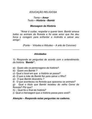 EDUCAÇÃO RELIGIOSA

                 Tema – Amor
            Texto – História - Bambi

               Mensagem da História

       “Amar é cuidar, respeitar e querer bem. Bambi amava
todos os animais da floresta e foi esse amor que lhe deu
forca e coragem para enfrentar o incêndio e salvar seu
amigo”.

        (Fonte - Virtudes e Atitudes – A arte de Conviver)


                  Atividades

1)- Responda as perguntas de acordo com o entendimento
da história ‘Bambi’’.

a)- Quais são os personagens da história?
b)- Quem era Bambi ?
c)- Qual o local em que a história se passa?
d)- O que a mãe de Bambi fez para salvar o filho?
e)- O que Bambi descobriu ?
f)- O que aconteceu na floresta que apavorou os animais?
g)- Qual o título que Bambi recebeu do velho Cervo da
floresta? Pôr que?
h) – Qual foi o final da história?
i)- Qual a mensagem que a história passa para você?

Atenção – Responda estas perguntas no caderno.
 
