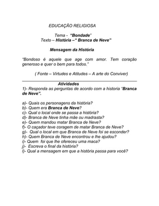 EDUCAÇÃO RELIGIOSA

                Tema - “Bondade”
         Texto – História –“ Branca de Neve”

              Mensagem da História

“Bondoso é aquele que age com amor. Tem coração
generoso e quer o bem para todos.”

      ( Fonte – Virtudes e Atitudes – A arte do Conviver)

                  Atividades
1)- Responda as perguntas de acordo com a historia “Branca
de Neve”.

a)- Quais os personagens da história?
b)- Quem era Branca de Neve?
c)- Qual o local onde se passa a história?
d)- Branca de Neve tinha mãe ou madrasta?
e)- Quem mandou matar Branca de Neve?
f)- O caçador teve coragem de matar Branca de Neve?
g)- Qual o local em que Branca de Neve foi se esconder?
h)- Quem Branca de Neve encontrou e lhe ajudou?
i)- Quem foi que lhe ofereceu uma maca?
j)- Escreva o final da história?
l)- Qual a mensagem em que a história passa para você?
 