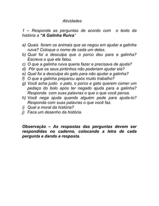 Atividades

1 – Responda as perguntas de acordo com         o texto da
história a “A Galinha Ruiva”

a) Quais foram os animais que se negou em ajudar a galinha
   ruiva? Coloque o nome de cada um deles.
b) Qual foi a desculpa que o porco deu para a galinha?
   Escreva o que ele falou.
c) O que a galinha ruiva queria fazer e precisava de ajuda?
d) Pôr que os seus pintinhos não poderiam ajudar ela?
e) Qual foi a desculpa do gato para não ajudar a galinha?
f) O que a galinha preparou após muito trabalho?
g) Você acha justo o pato, o porco e gato querem comer um
   pedaço do bolo após ter negado ajuda para a galinha?
   Responda com suas palavras o que o que você pensa.
h) Você nega ajuda quando alguém pede para ajuda-lo?
   Responda com suas palavras o que você faz.
i) Qual a moral da história?
j) Faca um desenho da história.


Observação – As respostas das perguntas devem ser
respondidas no caderno, colocando a letra de cada
pergunta e dando a resposta.
 