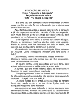 EDUCAÇÃO RELIGIOSA
            Tema- “ Respeito e Sabedoria”
               Respeito aos mais velhos.
             Texto – ‘’O cavalo e a raposa’’

      Era uma vez um camponês muito trabalhador. Durante
anos, seu fiel servidor foi um belo cavalo, que o ajudou nas
tarefas mais difíceis.
     Após tantos anos juntos, o cavalo estava velho e cansado
e já não suportava o trabalho pesado. Então, o camponês,
com muita tristeza, pediu ao amigo que fosse embora, pois
precisaria da cocheira vazia para o novo animal.
      Com lagrimas nos olhos, o cavalo foi saindo devagar.
Porém, o camponês resolveu dar-lhe mais uma chance.
Pediu ao cavalo que lhe trouxesse um leão e assim, ele
saberia que ainda poderia contar com o animal.
     O cavalo saiu sem demonstrar satisfação. Afinal, achava-
se incapaz. Como conseguiria derrotar uma fera como o
leão?
     Desanimado, sentou-se na floresta. Nesse momento
Chegou a raposa, sua velha amiga, que, ao vê-lo tão abatido,
quis saber o que se passava.
      O cavalo contou, seria descartado pôr seu dono, pois
estava velho e sua única saída seria caçar um leão.
    A raposa , que era muito esperta, pediu ao cavalo que se
fingisses de morto e o resto ela resolveria.
       A raposa partiu em busca do senhor leão. Ao encontrai-
lo, ele queixou-se de que há dias não comia e seria capaz de
qualquer coisa pôr uma boa refeição.
       A astuta raposa disse, então, que na entrada da floresta
havia um cavalo morto e, se ele fosse ligeiro, teria um
banquete fresquinho para desfrutar.
     Ao chegarem ao local indicado, a raposa comentou que
seria melhor o leão amarrar seu rabo á pata do cavalo e leva-
lo para sua toca, onde poderia comer sem ser incomodado. O
 