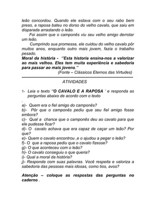 leão concordou. Quando ele estava com o seu rabo bem
preso, a raposa bateu no dorso do velho cavalo, que saiu em
disparada arrastando o leão.
      Foi assim que o camponês viu seu velho amigo derrotar
um leão.
      Cumprindo sua promessa, ele cuidou do velho cavalo pôr
muitos anos, enquanto outro mais jovem, fazia o trabalho
pesado.
Moral da história - ‘’Esta historia ensina-nos a valorizar
ao mais velhos. Eles tem muita experiência e sabedoria
para passar ao mais jovens.”’
                           (Fonte – Clássicos Eternos das Virtudes)
----------------------------------------------------------------------------------
                              ATIVIDADES

1- Leia o texto ‘’O CAVALO E A RAPOSA ‘ e responda as
    perguntas abaixo de acordo com o texto
.
a)- Quem era o fiel amigo do camponês?
b)- Pôr que o camponês pediu que seu fiel amigo fosse
embora?
c)- Qual a chance que o camponês deu ao cavalo para que
ele pudesse ficar?
d)- O cavalo achava que era capaz de caçar um leão? Por
que?
e)- Quem o cavalo encontrou ,e o ajudou a pegar o leão?
f)- O que a raposa pediu que o cavalo fizesse?
g)- O que aconteceu com o leão?
h)- O cavalo conseguiu o que queria?
i)- Qual a moral da história?
j)- Responda com suas palavras. Você respeita e valoriza a
sabedoria das pessoas mais idosas, como tios, avos?

Atenção – coloque as respostas das perguntas no
caderno .
 