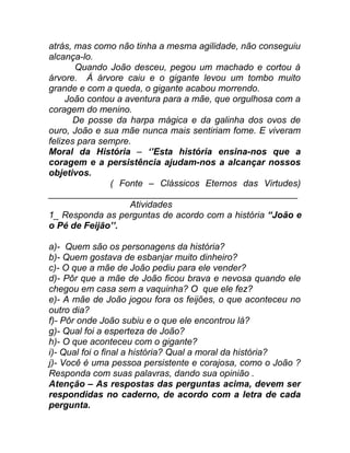 atrás, mas como não tinha a mesma agilidade, não conseguiu
alcança-lo.
       Quando João desceu, pegou um machado e cortou á
árvore. Á árvore caiu e o gigante levou um tombo muito
grande e com a queda, o gigante acabou morrendo.
     João contou a aventura para a mãe, que orgulhosa com a
coragem do menino.
       De posse da harpa mágica e da galinha dos ovos de
ouro, João e sua mãe nunca mais sentiriam fome. E viveram
felizes para sempre.
Moral da História – ‘’Esta história ensina-nos que a
coragem e a persistência ajudam-nos a alcançar nossos
objetivos.
               ( Fonte – Clássicos Eternos das Virtudes)
_________________________________________________
                    Atividades
1_ Responda as perguntas de acordo com a história “João e
o Pé de Feijão’’.

a)- Quem são os personagens da história?
b)- Quem gostava de esbanjar muito dinheiro?
c)- O que a mãe de João pediu para ele vender?
d)- Pôr que a mãe de João ficou brava e nevosa quando ele
chegou em casa sem a vaquinha? O que ele fez?
e)- A mãe de João jogou fora os feijões, o que aconteceu no
outro dia?
f)- Pôr onde João subiu e o que ele encontrou lá?
g)- Qual foi a esperteza de João?
h)- O que aconteceu com o gigante?
i)- Qual foi o final a história? Qual a moral da história?
j)- Você é uma pessoa persistente e corajosa, como o João ?
Responda com suas palavras, dando sua opinião .
Atenção – As respostas das perguntas acima, devem ser
respondidas no caderno, de acordo com a letra de cada
pergunta.
 