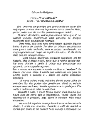 Educação Religiosa

              Tema – ‘’Honestidade’’
            Texto – ‘’A Princesa e a Ervilha’’

    Era uma vez um príncipe que queria muito se casar. Ele
viajou para os mais diversos lugares em busca da noiva ideal,
porem, todas que ele escolha possuíam algum defeito.
     O rapaz, desiludido, voltou para casa e disse que só se
casaria quando encontrasse uma princesa de sangue
realmente puro, da mais alta nobreza.
      Uma noite, caia uma forte tempestade, quando alguém
bateu á porta do palácio. Ao abrir os criados encontraram
uma jovem toda molhada, com o cabelo desalinhado, as
roupas grudadas ao corpo, os sapatos imundos... E ela ainda
dizia que era uma princesa...
          Com aquela aparência, ninguém acreditaria em tal
história. Mas a moca insistiu tanto que a rainha decidiu dar-
lhe uma chance e pediu á criada que preparasse um
aposento para hospedar a jovem.
Ma a rainha era esperta e queria verificar a ‘’realeza’’ da
jovem. Pôr isso, disse á criada que colocasse um grão de
ervilha sobre o colchão e , sobre ele outros dezenove
colchões.
       A moca achou muito estranho dormir numa pilha de
colchões tão alta, porém não questionou, afinal, no estado
em que se encontrava, deveria agradecer a hospedagem. Ela
subiu e deitou-se na pilha de colchões.
     Durante a noite, a moca tentou dormir, mas parecia que
havia algo na cama que a incomodava. Várias vezes ela
levantou-se e procurou algo sobre o colchão, mas nada
encontrou.
      Na manhã seguinte, a moça levantou-se muito cansada
devido á noite mal dormida. Durante o café da manhã a
rainha quis saber se ela dormirá bem. A moça a desculpou-se
 