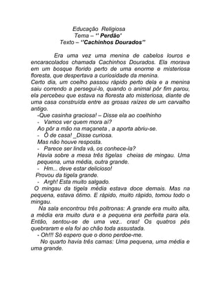 Educação Religiosa
                Tema – ‘’ Perdão’
           Texto – ‘’Cachinhos Dourados’’

           Era uma vez uma menina de cabelos louros e
encaracolados chamada Cachinhos Dourados. Ela morava
em um bosque florido perto de uma enorme e misteriosa
floresta, que despertava a curiosidade da menina.
Certo dia, um coelho passou rápido perto dela e a menina
saiu correndo a persegui-lo, quando o animal pôr fim parou,
ela percebeu que estava na floresta ato misteriosa, diante de
uma casa construída entre as grosas raízes de um carvalho
antigo.
   -Que casinha graciosa! – Disse ela ao coelhinho
   - Vamos ver quem mora aí?
   Ao pôr a mão na maçaneta , a aporta abriu-se.
   - Ô de casa! _Disse curiosa.
   Mas não houve resposta.
   - Parece ser linda vá, os conhece-la?
   Havia sobre a mesa três tigelas cheias de mingau. Uma
   pequena, uma média, outra grande.
   - Hm... deve estar delicioso!
   Provou da tigela grande.
   - Argh! Esta muito salgado.
  O mingau da tigela média estava doce demais. Mas na
pequena, estava ótimo. E rápido, muito rápido, tomou todo o
mingau.
    Na sala encontrou três poltronas: A grande era muito alta,
a média era muito dura e a pequena era perfeita para ela.
Então, sentou-se de uma vez.. cras! Os quatros pés
quebraram e ela foi ao chão toda assustada.
   - Oh!!! Só espero que o dono perdoe-me.
     No quarto havia três camas: Uma pequena, uma média e
uma grande.
 