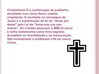 Cristianismo É a continuação do judaísmo,
acreditam num único Deus, criador,
onipotente. A novidade na mensagem de
Jesus é a substituição da lei do "dente por
dente" pela Lei do "Amai-vos uns aos
outros". Os cristãos possuem a BÍBLIA (novo
e velho testamento) como livro sagrado.
Acreditam na imortalidade e na ressurreição.
São monoteístas e professam a fé em Jesus
Cristo.
 