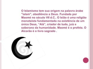 O Islamismo tem sua origem na palavra árabe
"islam", obediência a Deus. Fundada por
Maomé no século VII d.C.. O Islão é uma religião
monoteísta fundamentada na existência de um
único Deus, “Alá”, criador de tudo, juiz e
soberano da humanidade. Maomé é o profeta. O
Alcorão é o livro sagrado .
 