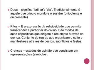  Deus – significa “brilhar”; “dia”. Tradicionalmente é
aquele que criou o mundo e o sustém (onipotente e
onipresente)
 Ritos – É a expressão da religiosidade que permite
transcender e participar do divino. São modos de
ação especificas que dirigem a um objeto através da
crença. Conjunto de regras que organizam o culto e
manifesta-se através de gestos, sacrifícios e festas.
 Crenças – estados de opinião que consistem em
representações (símbolos);
 