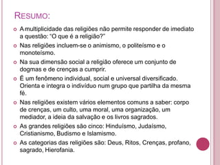 RESUMO:
 A multiplicidade das religiões não permite responder de imediato
a questão: “O que é a religião?”
 Nas religiões incluem-se o animismo, o politeísmo e o
monoteísmo.
 Na sua dimensão social a religião oferece um conjunto de
dogmas e de crenças a cumprir.
 É um fenômeno individual, social e universal diversificado.
Orienta e integra o indivíduo num grupo que partilha da mesma
fé.
 Nas religiões existem vários elementos comuns a saber: corpo
de crenças, um culto, uma moral, uma organização, um
mediador, a ideia da salvação e os livros sagrados.
 As grandes religiões são cinco: Hinduísmo, Judaísmo,
Cristianismo, Budismo e Islamismo.
 As categorias das religiões são: Deus, Ritos, Crenças, profano,
sagrado, Hierofania.
 