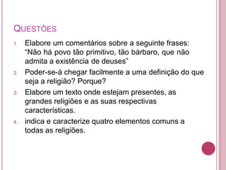 QUESTÕES
1. Elabore um comentários sobre a seguinte frases:
“Não há povo tão primitivo, tão bárbaro, que não
admita a existência de deuses”
2. Poder-se-á chegar facilmente a uma definição do que
seja a religião? Porque?
3. Elabore um texto onde estejam presentes, as
grandes religiões e as suas respectivas
características.
4. indica e caracterize quatro elementos comuns a
todas as religiões.
 