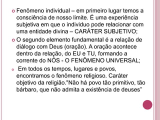  Fenômeno individual – em primeiro lugar temos a
consciência de nosso limite. É uma experiência
subjetiva em que o individuo pode relacionar com
uma entidade divina – CARÁTER SUBJETIVO;
 O segundo elemento fundamental é a relação de
diálogo com Deus (oração). A oração acontece
dentro da relação, do EU e TU, formando a
corrente do NÓS - O FENÔMENO UNIVERSAL;
 Em todos os tempos, lugares e povos,
encontramos o fenômeno religioso. Caráter
objetivo da religião."Não há povo tão primitivo, tão
bárbaro, que não admita a existência de deuses”
 
