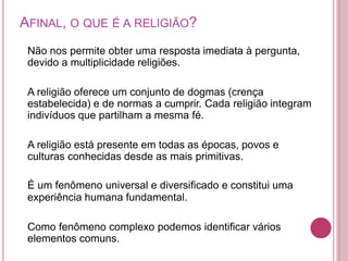 AFINAL, O QUE É A RELIGIÃO?
Não nos permite obter uma resposta imediata à pergunta,
devido a multiplicidade religiões.
A religião oferece um conjunto de dogmas (crença
estabelecida) e de normas a cumprir. Cada religião integram
indivíduos que partilham a mesma fé.
A religião está presente em todas as épocas, povos e
culturas conhecidas desde as mais primitivas.
É um fenômeno universal e diversificado e constitui uma
experiência humana fundamental.
Como fenômeno complexo podemos identificar vários
elementos comuns.
 