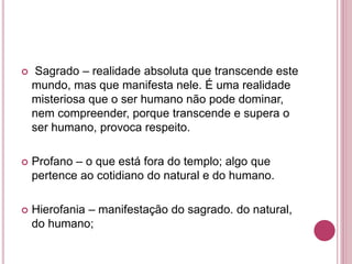  Sagrado – realidade absoluta que transcende este 
mundo, mas que manifesta nele. É uma realidade 
misteriosa que o ser humano não pode dominar, 
nem compreender, porque transcende e supera o 
ser humano, provoca respeito. 
 Profano – o que está fora do templo; algo que 
pertence ao cotidiano do natural e do humano. 
 Hierofania – manifestação do sagrado. do natural, 
do humano; 
 