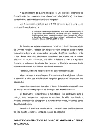 A aprendizagem do Ensino Religioso é um exercício importante de
humanização, pois coloca-nos em contato com o outro (alteridade), por meio do
conhecimento de diferentes experiências religiosas.
Um dos principais objetivos que a BNCC apresenta para o componente
curricular Ensino Religioso é:
[...] tratar os conhecimentos religiosos a partir de pressupostos éticos
e científicos, sem privilégio de nenhuma crença ou convicção. Isso
implica abordar esses conhecimentos com base nas diversas culturas
e tradições religiosas, sem desconsiderar a existência de filosofias
seculares de vida. (BRASIL, 2017, p. 398).
As filosofias de vida se ancoram em princípios cujas fontes não advêm
do universo religioso. Pessoas sem religião adotam princípios éticos e morais
cuja origem decorre de fundamentos racionais, filosóficos, científicos, entre
outros. Esses princípios, geralmente, coincidem com o conjunto de valores
seculares de mundo e de bem, tais como: o respeito à vida e à dignidade
humana, o tratamento igualitário das pessoas, a liberdade de consciência,
crença e convicções, e os direitos individuais e coletivos.
Posto isto, o Ensino Religioso deve ter os seguintes objetivos:
a) proporcionar a aprendizagem dos conhecimentos religiosos, culturais
e estéticos, a partir das manifestações religiosas percebidas na realidade dos
educandos;
b) propiciar conhecimentos sobre o direito à liberdade de consciência e
de crença, no constante propósito de promoção dos direitos humanos;
c) desenvolver competências e habilidades que contribuam para o
diálogo entre perspectivas religiosas e seculares de vida, exercitando o
respeito à liberdade de concepções e o pluralismo de ideias, de acordo com a
Constituição Federal;
d) contribuir para que os educandos construam seus sentidos pessoais
de vida a partir de valores, princípios éticos e da cidadania.
COMPETÊNCIAS ESPECÍFICAS DE ENSINO RELIGIOSO PARA O ENSINO
FUNDAMENTAL
 