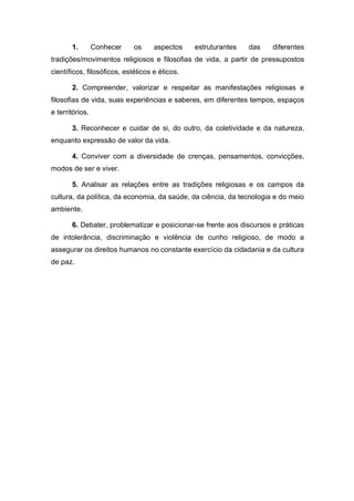 1. Conhecer os aspectos estruturantes das diferentes
tradições/movimentos religiosos e filosofias de vida, a partir de pressupostos
científicos, filosóficos, estéticos e éticos.
2. Compreender, valorizar e respeitar as manifestações religiosas e
filosofias de vida, suas experiências e saberes, em diferentes tempos, espaços
e territórios.
3. Reconhecer e cuidar de si, do outro, da coletividade e da natureza,
enquanto expressão de valor da vida.
4. Conviver com a diversidade de crenças, pensamentos, convicções,
modos de ser e viver.
5. Analisar as relações entre as tradições religiosas e os campos da
cultura, da política, da economia, da saúde, da ciência, da tecnologia e do meio
ambiente.
6. Debater, problematizar e posicionar-se frente aos discursos e práticas
de intolerância, discriminação e violência de cunho religioso, de modo a
assegurar os direitos humanos no constante exercício da cidadania e da cultura
de paz.
 