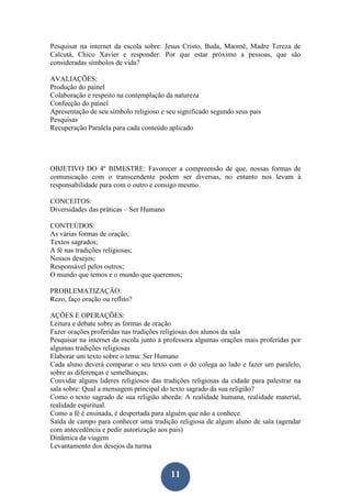 11
Pesquisar na internet da escola sobre: Jesus Cristo, Buda, Maomé, Madre Tereza de
Calcutá, Chico Xavier e responder: Por que estar próximo a pessoas, que são
consideradas símbolos de vida?
AVALIAÇÕES:
Produção do painel
Colaboração e respeito na contemplação da natureza
Confecção do painel
Apresentação de seu símbolo religioso e seu significado segundo seus pais
Pesquisas
Recuperação Paralela para cada conteúdo aplicado
OBJETIVO DO 4º BIMESTRE: Favorecer a compreensão de que, nossas formas de
comunicação com o transcendente podem ser diversas, no entanto nos levam à
responsabilidade para com o outro e consigo mesmo.
CONCEITOS:
Diversidades das práticas – Ser Humano
CONTEÚDOS:
As várias formas de oração;
Textos sagrados;
A fé nas tradições religiosas;
Nossos desejos;
Responsável pelos outros;
O mundo que temos e o mundo que queremos;
PROBLEMATIZAÇÃO:
Rezo, faço oração ou reflito?
AÇÕES E OPERAÇÕES:
Leitura e debate sobre as formas de oração
Fazer orações proferidas nas tradições religiosas dos alunos da sala
Pesquisar na internet da escola junto à professora algumas orações mais proferidas por
algumas tradições religiosas
Elaborar um texto sobre o tema: Ser Humano
Cada aluno deverá comparar o seu texto com o do colega ao lado e fazer um paralelo,
sobre as diferenças e semelhanças.
Convidar alguns lideres religiosos das tradições religiosas da cidade para palestrar na
sala sobre: Qual a mensagem principal do texto sagrado da sua religião?
Como o texto sagrado de sua religião aborda: A realidade humana, realidade material,
realidade espiritual.
Como a fé é ensinada, é despertada para alguém que não a conhece.
Saída de campo para conhecer uma tradição religiosa de algum aluno de sala (agendar
com antecedência e pedir autorização aos pais)
Dinâmica da viagem
Levantamento dos desejos da turma
 