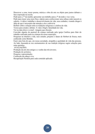 20
Descrever a cena, trazer poema, música e obra de arte ou objeto para juntos debater e
faze exposição na escola.
Pedir para a 7ª da manhã, apresentar seu trabalho para a 7ª da tarde e vice versa.
Pedir para trazer uma meia fina e alpiste para confeccionar uma cabeça onde nascerá os
cabelos. A idéia é trabalhar o desenvolvimento da vida, seus cuidados, visando chegar à
idéia de que é necessário dar atenção a ela e cultivá-la.
Refletir sobre a relação entre as tradições religiosas e a defesa da vida.
Textos para estudo e debate: A vida é frágil e Qualidade de vida.
Ver no data shwo o e-mail : imagens que chocam.
Convidar alguém da pastoral da criança realizado pela igreja Católica para falar do
trabalho realizado junto às crianças de nosso município.
Pesquisar na internet a vida, seus estudos, projetos e ideais de Herbert de Souza, mais
conhecido como Betinho.
Fazer uma lista do que, em nossa sociedade, atrapalha a qualidade de vida das pessoas.
Ao lado, baseando-se nos ensinamentos de sua tradição religiosa sugira soluções para
estas questões.
AVALIAÇÕES:
Produção da arre dos amigos e o sonho das três árvores;
Produção do acróstico;
Pesquisa e apresentação;
Confecção da cabeça viva;
Recuperação Paralela para cada conteúdo aplicado.
 