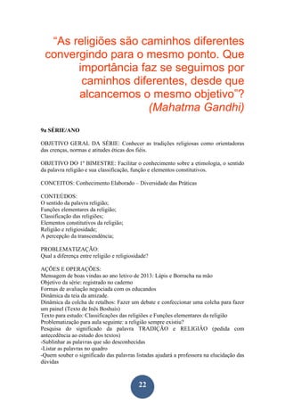 22
“As religiões são caminhos diferentes
convergindo para o mesmo ponto. Que
importância faz se seguimos por
caminhos diferentes, desde que
alcancemos o mesmo objetivo”?
(Mahatma Gandhi)
9a SÉRIE/ANO
OBJETIVO GERAL DA SÉRIE: Conhecer as tradições religiosas como orientadoras
das crenças, normas e atitudes éticas dos fiéis.
OBJETIVO DO 1º BIMESTRE: Facilitar o conhecimento sobre a etimologia, o sentido
da palavra religião e sua classificação, função e elementos constitutivos.
CONCEITOS: Conhecimento Elaborado – Diversidade das Práticas
CONTEÚDOS:
O sentido da palavra religião;
Funções elementares da religião;
Classificação das religiões;
Elementos constitutivos da religião;
Religião e religiosidade;
A percepção da transcendência;
PROBLEMATIZAÇÃO:
Qual a diferença entre religião e religiosidade?
AÇÕES E OPERAÇÕES:
Mensagem de boas vindas ao ano letivo de 2013: Lápis e Borracha na mão
Objetivo da série: registrado no caderno
Formas de avaliação negociada com os educandos
Dinâmica da teia da amizade.
Dinâmica da colcha de retalhos: Fazer um debate e confeccionar uma colcha para fazer
um painel (Texto de Inês Boshuis)
Texto para estudo: Classificações das religiões e Funções elementares da religião
Problematização para aula seguinte: a religião sempre existiu?
Pesquisa do significado da palavra TRADIÇÃO e RELIGIÂO (pedida com
antecedência ao estudo dos textos)
-Sublinhar as palavras que são desconhecidas
-Listar as palavras no quadro
-Quem souber o significado das palavras listadas ajudará a professora na elucidação das
dúvidas
 
