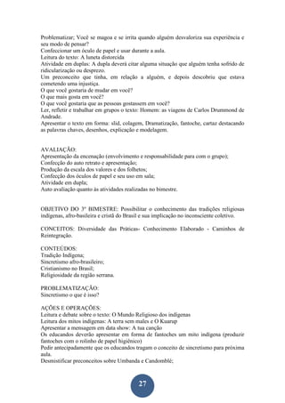 27
Problematizar; Você se magoa e se irrita quando alguém desvaloriza sua experiência e
seu modo de pensar?
Confeccionar um óculo de papel e usar durante a aula.
Leitura do texto: A luneta distorcida
Atividade em duplas: A dupla deverá citar alguma situação que alguém tenha sofrido de
ridicularização ou desprezo.
Um preconceito que tinha, em relação a alguém, e depois descobriu que estava
cometendo uma injustiça.
O que você gostaria de mudar em você?
O que mais gosta em você?
O que você gostaria que as pessoas gostassem em você?
Ler, refletir e trabalhar em grupos o texto: Homem: as viagens de Carlos Drummond de
Andrade.
Apresentar o texto em forma: slid, colagem, Dramatização, fantoche, cartaz destacando
as palavras chaves, desenhos, explicação e modelagem.
AVALIAÇÃO:
Apresentação da encenação (envolvimento e responsabilidade para com o grupo);
Confecção do auto retrato e apresentação;
Produção da escala dos valores e dos folhetos;
Confecção dos óculos de papel e seu uso em sala;
Atividade em dupla;
Auto avaliação quanto às atividades realizadas no bimestre.
OBJETIVO DO 3º BIMESTRE: Possibilitar o conhecimento das tradições religiosas
indígenas, afro-basileira e cristã do Brasil e sua implicação no inconsciente coletivo.
CONCEITOS: Diversidade das Práticas- Conhecimento Elaborado - Caminhos de
Reintegração.
CONTEÚDOS:
Tradição Indígena;
Sincretismo afro-brasileiro;
Cristianismo no Brasil;
Religiosidade da região serrana.
PROBLEMATIZAÇÃO:
Sincretismo o que é isso?
AÇÕES E OPERAÇÕES:
Leitura e debate sobre o texto: O Mundo Religioso dos indígenas
Leitura dos mitos indígenas: A terra sem males e O Kuarup
Apresentar a mensagem em data show: A tua canção
Os educandos deverão apresentar em forma de fantoches um mito indígena (produzir
fantoches com o rolinho de papel higiênico)
Pedir antecipadamente que os educandos tragam o conceito de sincretismo para próxima
aula.
Desmistificar preconceitos sobre Umbanda e Candomblé;
 