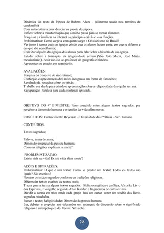 28
Dinâmica do texto da Pipoca de Rubem Alves – (alimento usado nos terreiros de
candomblé)
Com antecedência providenciar os pacote de pipoca.
Refletir sobre a transformação que o milho passa para se tornar alimento.
Pesquisar e visualizar na internet os principais orixás e suas funções.
Problematizar: Como surge e com quem surge o Cristianismo no Brasil?
Ver junto à turma quais as igrejas cristãs que os alunos fazem parte, em que se diferem e
em que são semelhantes;
Convidar alguém das igrejas dos alunos para falar sobre a história de sua igreja.
Estudar sobre a formação da religiosidade serrana.(São João Maria, José Maria,
messianismo). Pedir auxílio ao professor de geografia e história.
Apresentar os estudos em seminários.
AVALIAÇÕES:
Pesquisa do conceito de sincretismo;
Confecção e apresentação dos mitos indígenas em forma de fantoches;
Resultado da pesquisa sobre os orixás;
Trabalho em dupla para estudo e apresentação sobre a religiosidade da região serrana.
Recuperação Paralela para cada conteúdo aplicado.
OBJETIVO DO 4º BIMESTRE: Fazer paralelo entre alguns textos sagrados, pra
perceber a dimensão humana e o sentido da vida além morte.
CONCEITOS: Conhecimento Revelado – Diversidade das Práticas – Ser Humano
CONTEÚDOS:
Textos sagrados;
Palavra, arma de amor;
Dimensão essencial da pessoa humana;
Como as religiões explicam a morte?
PROBLEMATIZAÇÃO:
Existe vida na vida? Existe vida além morte?
AÇÕES E OPERAÇÕES:
Problematizar: O que é um texto? Como se produz um texto? Todos os textos são
iguais? São escritos?
Nomear os textos sagrados conforme as tradições religiosas.
Diferenciar textos escritos de textos orais;
Trazer para a turma alguns textos sagrados: Bíblia evangélica e católica, Alcorão, Livro
dos Espíritos, Evangelho segundo Allan Kardec e fragmentos de outros livros.
Dividir a turma em trios onde cada grupo fará um cartaz sobre um trecho dos livros
sagrados estudados.
Passar o texto: Religiosidade: Dimensão da pessoa humana.
Ler, debater e propiciar aos educandos um momento de discussão sobre o significado
religioso e antropológico do Poema: Salvação.
 