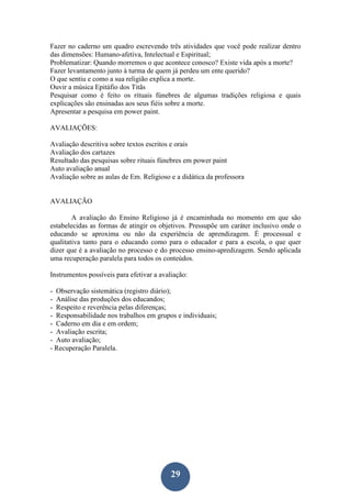 29
Fazer no caderno um quadro escrevendo três atividades que você pode realizar dentro
das dimensões: Humano-afetiva, Intelectual e Espiritual;
Problematizar: Quando morremos o que acontece conosco? Existe vida após a morte?
Fazer levantamento junto à turma de quem já perdeu um ente querido?
O que sentiu e como a sua religião explica a morte.
Ouvir a música Epitáfio dos Titãs
Pesquisar como é feito os rituais fúnebres de algumas tradições religiosa e quais
explicações são ensinadas aos seus fiéis sobre a morte.
Apresentar a pesquisa em power paint.
AVALIAÇÕES:
Avaliação descritiva sobre textos escritos e orais
Avaliação dos cartazes
Resultado das pesquisas sobre rituais fúnebres em power paint
Auto avaliação anual
Avaliação sobre as aulas de Em. Religioso e a didática da professora
AVALIAÇÃO
A avaliação do Ensino Religioso já é encaminhada no momento em que são
estabelecidas as formas de atingir os objetivos. Pressupõe um caráter inclusivo onde o
educando se aproxima ou não da experiência de aprendizagem. É processual e
qualitativa tanto para o educando como para o educador e para a escola, o que quer
dizer que é a avaliação no processo e do processo ensino-apredizagem. Sendo aplicada
uma recuperação paralela para todos os conteúdos.
Instrumentos possíveis para efetivar a avaliação:
- Observação sistemática (registro diário);
- Análise das produções dos educandos;
- Respeito e reverência pelas diferenças;
- Responsabilidade nos trabalhos em grupos e individuais;
- Caderno em dia e em ordem;
- Avaliação escrita;
- Auto avaliação;
- Recuperação Paralela.
 