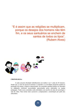31
“E é assim que as religiões se multiplicam,
porque os desejos dos homens não têm
fim, e os seus santuários se enchem de
santos de todos os tipos”.
(Rubem Alves)
CRONOLOGIA:
A cada conceito abordado trabalharemos em média 2 ou 4 aulas de 45 minutos.
Sendo que, se não for possível terminar o conteúdo e as atividades propostas podem-se
prolongar até atingir o objetivo determinado. Os conteúdos também podem ser alterados
ou adaptados conforme necessidades apresentadas pelos educandos ou equipe
pedagogia. Todos esses conteúdos serão abordados com auxílio de salas de tecnologia e
sala de vídeo. Para tornar mais acessível a compreensão e assimilação por parte dos
educandos.
 