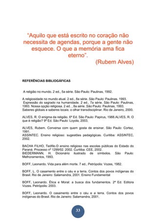 33
“Aquilo que está escrito no coração não
necessita de agendas, porque a gente não
esquece. O que a memória ama fica
eterno”.
(Rubem Alves)
REFERÊNCIAS BIBLIOGÁFICAS
A religião no mundo. 2 ed., 5a série. São Paulo: Paulinas, 1992.
A religiosidade no mundo atual. 2 ed., 8a série. São Paulo: Paulinas. 1993.
Expressão do sagrado na humanidade. 2 ed., 7a série. São Paulo: Paulinas,
1993. Nossa opção religiosa. 2 ed. , 8a série. São Paulo: Paulinas, 1993.
Saberes globais e saberes locais: o olhar transdisciplinar. Rio de Janeiro, 2000.
ALVES, R. O enigma da religião. 6ª Ed. São Paulo: Papirus, 1988.ALVES, R. O
que é religião? 9ª Ed. São Paulo: Loyola, 2003.
ALVES, Rubem. Conversa com quem gosta de ensinar. São Paulo: Cortez,
1991.
ASSINTEC. Ensino religioso: sugestões pedagógicas. Curitiba: ASSINTEC,
2002.
BACHA FILHO, Teófilo.O ensino religioso nas escolas públicas do Estado do
Paraná. Processo nº 1299/02. 2002. Curitiba: CEE, 2002.
BIEDERMANN, H. Dicionário ilustrado de símbolos. São Paulo:
Melhoramentos, 1993.
BOFF, Leonardo. Vida para além morte. 7 ed., Petrópolis: Vozes, 1982.
BOFF, L. O casamento entre o céu e a terra. Contos dos povos indígenas do
Brasil. Rio de Janeiro: Salamandra, 2001. Ensino Fundamental
BOFF, Leonardo. Ética e Moral: a busca dos fundamentos. 2ª Ed. Editora
Vozes. Petrópolis: 2003.
BOFF, Leonardo. O casamento entre o céu e a terra. Contos dos povos
indígenas do Brasil. Rio de Janeiro: Salamandra, 2001.
 