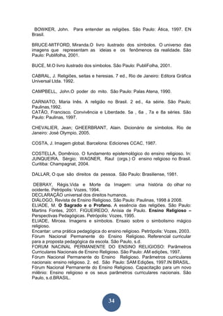 34
BOWKER, John. Para entender as religiões. São Paulo: Ática, 1997. EN
Brasil.
BRUCE-MITFORD, Miranda.O livro ilustrado dos símbolos. O universo das
imagens que representam as ideias e os fenômenos da realidade. São
Paulo: Publifolha, 2001.
BUCE, M.O livro ilustrado dos símbolos. São Paulo: PubliFolha, 2001.
CABRAL, J. Religiões, seitas e heresias. 7 ed., Rio de Janeiro: Editora Gráfica
Universal Ltda. 1992.
CAMPBELL, John.O poder do mito. São Paulo: Palas Atena, 1990.
CARNIATO, Maria Inês. A religião no Brasil. 2 ed., 4a séirie. São Paulo;
Paulinas,1992.
CATÃO, Francisco. Convivência e Liberdade. 5a , 6a , 7a e 8a séries. São
Paulo: Paulinas, 1997.
CHEVALIER, Jean; GHEERBRANT, Alain. Dicionário de símbolos. Rio de
Janeiro: José Olympio, 2005.
COSTA, J. Imagem global. Barcelona: Ediciones CCAC, 1987.
COSTELLA, Domênico. O fundamento epistemológico do ensino religioso. In:
JUNQUEIRA, Sérgio; WAGNER, Raul (orgs.) O ensino religioso no Brasil.
Curitiba: Champagnat, 2004.
DALLAR, O que são direitos da pessoa. São Paulo: Brasiliense, 1981.
DEBRAY, Régis.Vida e Morte da Imagem: uma história do olhar no
ocidente. Petrópolis: Vozes, 1994.
DECLARAÇÃO universal dos direitos humanos.
DIÁLOGO, Revista de Ensino Religioso. São Paulo: Paulinas, 1998 á 2008.
ELIADE, M. O Sagrado e o Profano. A essência das religiões. São Paulo:
Martins Fontes, 2001. FIGUEIREDO, Anísia de Paulo. Ensino Religioso –
Perspectivas Pedagógicas. Petrópolis: Vozes, 1995.
ELIADE, Mircea. Imagens e símbolos. Ensaio sobre o simbolismo mágico
religioso.
Encantar: uma prática pedagógica do ensino religioso. Petrópolis: Vozes, 2003.
Fórum Nacional Permanente do Ensino Religioso. Referencial curricular
para a proposta pedagógica da escola. São Paulo, s.d.
FORUM NACINAL PERMANENTE DO ENSINO RELIGIOSO: Parâmetros
Curriculares Nacionais de Ensino Religioso. São Paulo: AM edições, 1997.
Fórum Nacional Permanente do Ensino Religioso. Parâmetros curriculares
nacionais: ensino religioso. 2. ed. São Paulo: SAM Edições, 1997.IN BRASIL.
Fórum Nacional Permanente do Ensino Religioso. Capacitação para um novo
milênio: Ensino religioso e os seus parâmetros curriculares nacionais. São
Paulo, s.d.BRASIL.
 