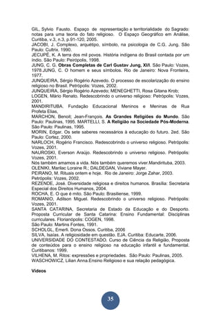 35
GIL, Sylvio Fausto. Espaço de representação e territorialidade do Sagrado:
notas para uma teoria do fato religioso. O Espaço Geográfico em Análise,
Curitiba, v.3, n.3, p.91-120, 2005.
JACOBI, J. Complexo, arquétipo, símbolo, na psicologia de C.G. Jung. São
Paulo: Cultrix. 1990.
JECUPÉ, K. A terra dos mil povos. História indígena do Brasil contada por um
índio. São Paulo: Peirópolis, 1998.
JUNG, C. G. Obras Completas de Carl Gustav Jung, XI/l. São Paulo: Vozes,
1978.JUNG, C. O homem e seus símbolos. Rio de Janeiro: Nova Fronteira,
1977.
JUNQUEIRA, Sérgio Rogério Azevedo. O processo de escolarização do ensino
religioso no Brasil. Petrópolis: Vozes, 2002.
JUNQUEIRA, Sérgio Rogério Azevedo; MENEGHETTI, Rosa Gitana Krob;
LOGEN, Mário Renato. Redescobrindo o universo religioso: Petrópolis: Vozes,
2001.
MANDIRITUBA. Fundação Educacional Meninos e Meninas de Rua
Profeta Elias,
MARCHON, Benoit; Jean-François. As Grandes Religiões do Mundo. São
Paulo: Paulinas, 1995. MARTELLI, S. A Religião na Sociedade Pós-Moderna.
São Paulo: Paulinas, 1995.
MORIN, Edgar. Os sete saberes necessários à educação do futuro. 2ed. São
Paulo: Cortez, 2000.
NARLOCH, Rogério Francisco. Redescobrindo o universo religioso. Petrópolis:
Vozes, 2001.
NAUROSKI, Everson Araújo. Redescobrindo o universo religioso. Petrópolis:
Vozes, 2001.
Nós também amamos a vida. Nós também queremos viver.Mandirituba, 2003.
OLENIKI, Marilac Loraine R.; DALDEGAN, Viviane Mayer.
PEIRANO, M. Rituais ontem e hoje. Rio de Janeiro: Jorge Zahar, 2003.
Petrópolis: Vozes, 2002.
REZENDE, José. Diversidade religiosa e direitos humanos. Brasília: Secretaria
Especial dos Direitos Humanos, 2004.
ROCHA, E. O que é mito. São Paulo: Brasiliense, 1999.
ROMANIO, Adilson Miguel. Redescobrindo o universo religioso. Petrópolis:
Vozes, 2001.
SANTA CATARINA, Secretaria de Estado da Educação e do Desporto.
Proposta Curricular de Santa Catarina: Ensino Fundamental: Disciplinas
curriculares. Florianópolis: COGEN, 1998.
São Paulo: Martins Fontes, 1991.
SCHOLGL, Emerli. Dona Ossos. Curitiba, 2006
SILVA, Isaías. A religiosidade em questão. EJA. Curitiba: Educarte, 2006.
UNIVERSIDADE DO CONTESTADO. Curso de Ciência da Religião, Proposta
de conteúdos para o ensino religioso na educação infantil e fundamental.
Curitibanos: 1999.
VILHENA, M. Ritos: expressões e propriedades. São Paulo: Paulinas, 2005.
WASCHOWICZ, Lilian Anna.Ensino Religioso e sua relação pedagógica.
Vídeos
 