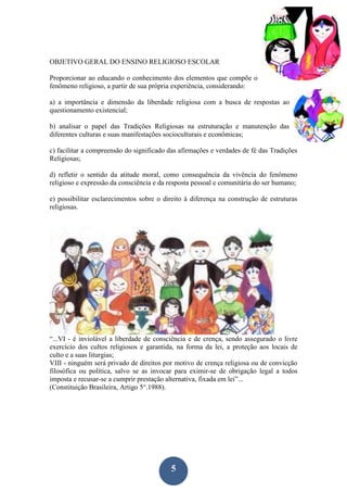 5
OBJETIVO GERAL DO ENSINO RELIGIOSO ESCOLAR
Proporcionar ao educando o conhecimento dos elementos que compõe o
fenômeno religioso, a partir de sua própria experiência, considerando:
a) a importância e dimensão da liberdade religiosa com a busca de respostas ao
questionamento existencial;
b) analisar o papel das Tradições Religiosas na estruturação e manutenção das
diferentes culturas e suas manifestações socioculturais e econômicas;
c) facilitar a compreensão do significado das afirmações e verdades de fé das Tradições
Religiosas;
d) refletir o sentido da atitude moral, como consequência da vivência do fenômeno
religioso e expressão da consciência e da resposta pessoal e comunitária do ser humano;
e) possibilitar esclarecimentos sobre o direito à diferença na construção de estruturas
religiosas.
“...VI - é inviolável a liberdade de consciência e de crença, sendo assegurado o livre
exercício dos cultos religiosos e garantida, na forma da lei, a proteção aos locais de
culto e a suas liturgias;
VIII - ninguém será privado de direitos por motivo de crença religiosa ou de convicção
filosófica ou política, salvo se as invocar para eximir-se de obrigação legal a todos
imposta e recusar-se a cumprir prestação alternativa, fixada em lei”...
(Constituição Brasileira, Artigo 5°.1988).
 