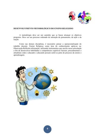 6
DESENVOLVIMENTO METODOLÓGICO DO ENSINO RELIGIOSO
A metodologia deve ser um caminho que se busca alcançar os objetivos
propostos. Deve ser um processo ordenado de interação do pensamento, da ação e da
reação.
Como nas demais disciplinas, é necessário pensar a operacionalização do
trabalho docente. Ensino Religioso como área do conhecimento apóia-se na:
Observação-Reflexão-informação, utilizando instrumentos que auxilie nessa articulação
a fim de desenvolver habilidades e competências cognitivas factuais, procedimentais e
atitudinais onde o educador e educando possam sentir-se parte do processo de ensino e
aprendizagem.
 