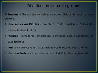 Divididos em quatro grupos:

Brâmanes – Sacerdotes considerados puros. Saídos da boca do deus
Brahma.

 Guerreiros ou Xátrias – Protetores conta a maldade. Saídos dos

  braços do deus Brahma.

 Vaicias – lavradores comerciantes e artesãos. Saídos das pernas do

  deus Brahma.

 Sudras – Servos e escravos. Saídos dos braços do deus Brahma.

 Os intocáveis – são os sem casta ou PÁRIAS, são marginalizados.
 