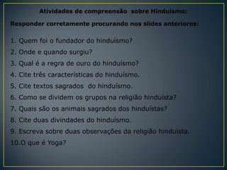 Atividades de compreensão sobre Hinduísmo:

Responder corretamente procurando nos slides anteriores:


1. Quem foi o fundador do hinduísmo?
2. Onde e quando surgiu?
3. Qual é a regra de ouro do hinduísmo?
4. Cite três características do hinduísmo.
5. Cite textos sagrados do hinduísmo.
6. Como se dividem os grupos na religião hinduísta?
7. Quais são os animais sagrados dos hinduístas?
8. Cite duas divindades do hinduísmo.
9. Escreva sobre duas observações da religião hinduísta.
10.O que é Yoga?
 