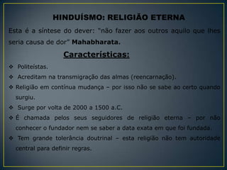HINDUÍSMO: RELIGIÃO ETERNA
Esta é a síntese do dever: “não fazer aos outros aquilo que lhes
seria causa de dor” Mahabharata.

                   Características:
 Politeístas.
 Acreditam na transmigração das almas (reencarnação).
 Religião em contínua mudança – por isso não se sabe ao certo quando
  surgiu.
 Surge por volta de 2000 a 1500 a.C.
 É chamada pelos seus seguidores de religião eterna – por não
  conhecer o fundador nem se saber a data exata em que foi fundada.
 Tem grande tolerância doutrinal – esta religião não tem autoridade
  central para definir regras.
 