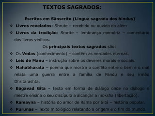 TEXTOS SAGRADOS:

       Escritos em Sânscrito (Língua sagrada dos hindus)
 Livros revelados: Shrute – recebido ou ouvido do além
 Livros da tradição: Smrite – lembrança memória – comentário
  dos livros védicos.
                  Os principais textos sagrados são:
 Os Vedas (conhecimento) – contêm as verdades eternas.
 Leis de Manu – instrução sobre os deveres morais e sociais.
 Mahabharata – poema que mostra o conflito entre o bem e o mal
  relata   uma    guerra   entre   a   família   de   Pandu   e   seu   irmão
  Dhritarashta.
 Bagavad Gita – texto em forma de diálogo onde no diálogo o
  mestre ensina o seu discípulo a alcançar a moksha (libertação).
 Ramayna – história do amor de Rama por Sitá – história popular.
 Purunas – Texto mitológico relatando a origem e o fim do mundo.
 