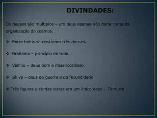 DIVINDADES:

Os deuses são múltiplos – um deus apenas não daria conta da
organização do cosmos.

 Entre todos se destacam três deuses;

 Brahama – princípio de tudo.


 Vishnu – deus bom e misericordioso


 Shiva – deus da guerra e da fecundidade

 Três figuras distintas vistas em um único deus – Trimurte.
 