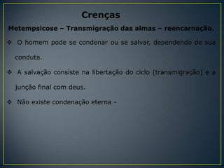 Crenças
Metempsicose – Transmigração das almas – reencarnação.

 O homem pode se condenar ou se salvar, dependendo de sua

  conduta.

 A salvação consiste na libertação do ciclo (transmigração) e a

  junção final com deus.

 Não existe condenação eterna -
 
