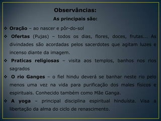 Observâncias:
                     As principais são:

 Oração – ao nascer e pôr-do-sol
 Ofertas (Pujas) – todos os dias, flores, doces, frutas... As
  divindades são acordadas pelos sacerdotes que agitam luzes e
  incenso diante da imagem.
 Praticas religiosas – visita aos templos, banhos nos rios
  sagrados
 O rio Ganges – o fiel hindu deverá se banhar neste rio pelo
  menos uma vez na vida para purificação dos males físicos e
  espirituais. Conhecido também como Mãe Ganga.
 A yoga – principal disciplina espiritual hinduísta. Visa a
  libertação da alma do ciclo de renascimento.
 