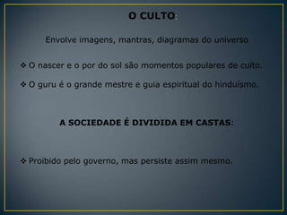 O CULTO:

      Envolve imagens, mantras, diagramas do universo


 O nascer e o por do sol são momentos populares de culto.

 O guru é o grande mestre e guia espiritual do hinduísmo.



         A SOCIEDADE É DIVIDIDA EM CASTAS:



 Proibido pelo governo, mas persiste assim mesmo.
 