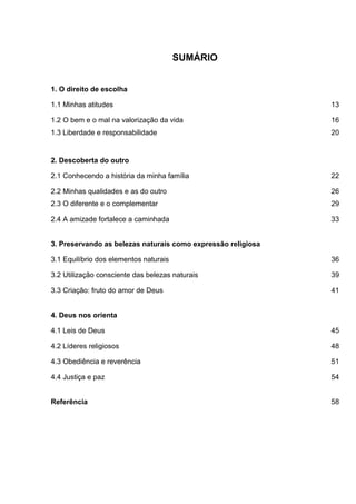 SUMÁRIO
1. O direito de escolha
1.1 Minhas atitudes 13
1.2 O bem e o mal na valorização da vida 16
1.3 Liberdade e responsabilidade 20
2. Descoberta do outro
2.1 Conhecendo a história da minha família 22
2.2 Minhas qualidades e as do outro 26
2.3 O diferente e o complementar 29
2.4 A amizade fortalece a caminhada 33
3. Preservando as belezas naturais como expressão religiosa
3.1 Equilíbrio dos elementos naturais 36
3.2 Utilização consciente das belezas naturais 39
3.3 Criação: fruto do amor de Deus 41
4. Deus nos orienta
4.1 Leis de Deus 45
4.2 Líderes religiosos 48
4.3 Obediência e reverência 51
4.4 Justiça e paz 54
Referência 58
 