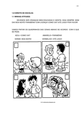 - 13 -
1.O DIREITO DE ESCOLHA
1.1 MINHAS ATITUDES
DEVEMOS SER CRIANÇAS BEM EDUCADAS E GENTIS. DIGA SEMPRE: BOM
DIA! BOA NOITE! PARABÉNS! COM LICENÇA! COMO VAI? ATÉ LOGO! POR FAVOR!
VAMOS PINTAR OS QUADRINHOS DAS CENAS ABAIXO DE ACORDO COM O QUE
SE PEDE:
AZUL= COMO VAI? AMARELO= PARABÉNS!
VERDE= BOA NOITE! VERMELHO= ATÉ LOGO!
www.ateliecoloriz.blogspot.com
 